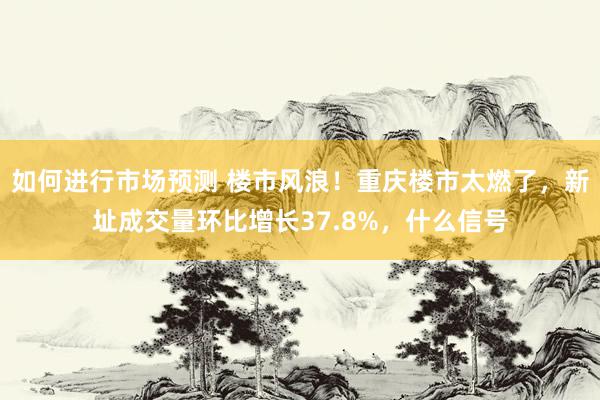 如何进行市场预测 楼市风浪！重庆楼市太燃了，新址成交量环比增长37.8%，什么信号