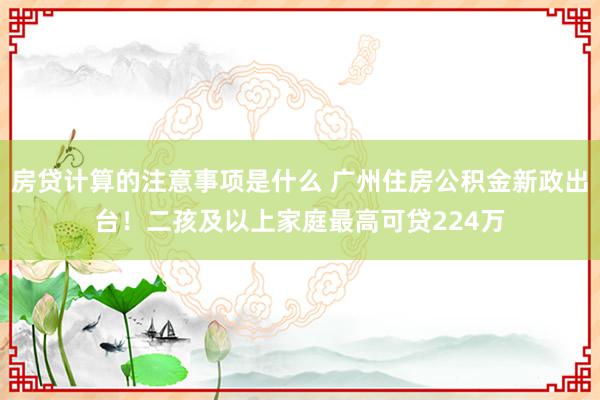 房贷计算的注意事项是什么 广州住房公积金新政出台！二孩及以上家庭最高可贷224万