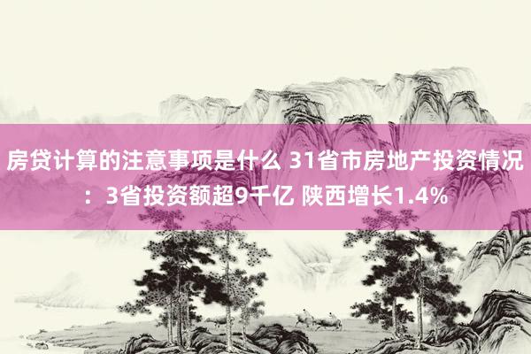 房贷计算的注意事项是什么 31省市房地产投资情况：3省投资额超9千亿 陕西增长1.4%