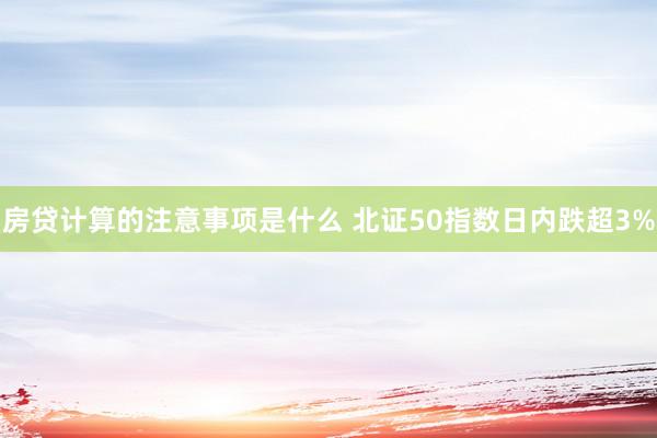 房贷计算的注意事项是什么 北证50指数日内跌超3%