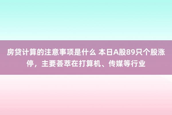 房贷计算的注意事项是什么 本日A股89只个股涨停，主要荟萃在打算机、传媒等行业