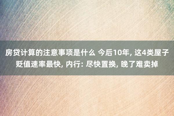 房贷计算的注意事项是什么 今后10年, 这4类屋子贬值速率最快, 内行: 尽快置换, 晚了难卖掉