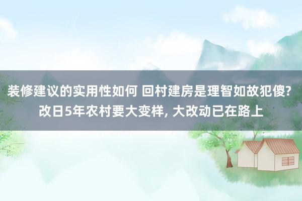 装修建议的实用性如何 回村建房是理智如故犯傻? 改日5年农村要大变样, 大改动已在路上