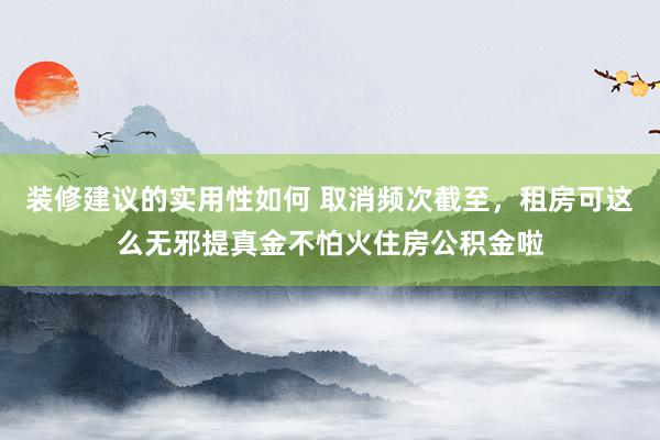 装修建议的实用性如何 取消频次截至，租房可这么无邪提真金不怕火住房公积金啦