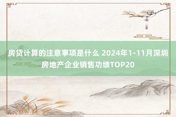 房贷计算的注意事项是什么 2024年1-11月深圳房地产企业销售功绩TOP20