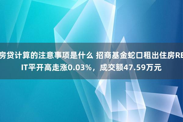 房贷计算的注意事项是什么 招商基金蛇口租出住房REIT平开高走涨0.03%，成交额47.59万元