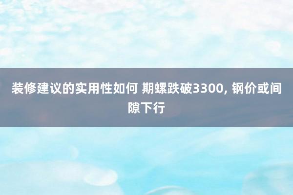 装修建议的实用性如何 期螺跌破3300, 钢价或间隙下行