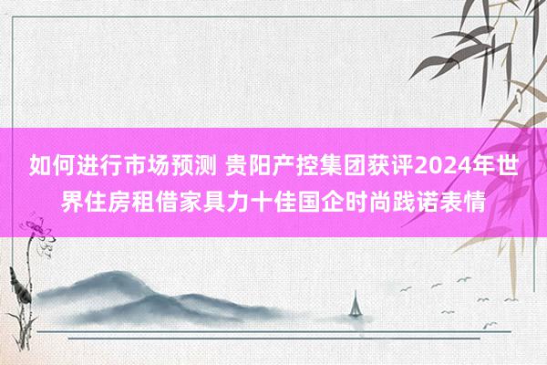 如何进行市场预测 贵阳产控集团获评2024年世界住房租借家具力十佳国企时尚践诺表情