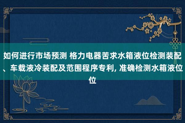 如何进行市场预测 格力电器苦求水箱液位检测装配、车载液冷装配及范围程序专利, 准确检测水箱液位