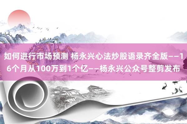 如何进行市场预测 杨永兴心法炒股语录齐全版——16个月从100万到1个亿——杨永兴公众号整剪发布