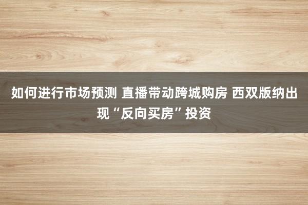 如何进行市场预测 直播带动跨城购房 西双版纳出现“反向买房”投资