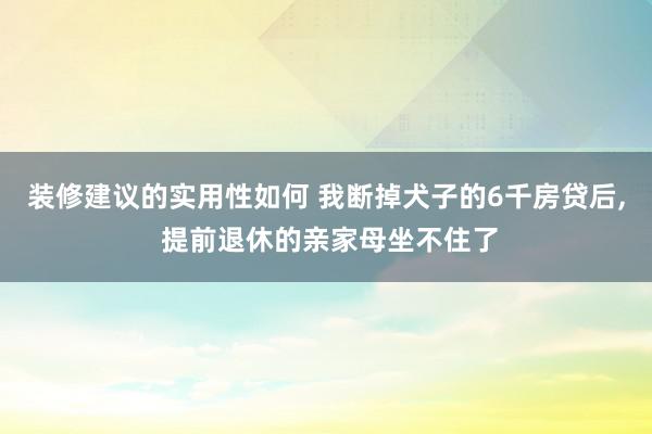 装修建议的实用性如何 我断掉犬子的6千房贷后, 提前退休的亲家母坐不住了