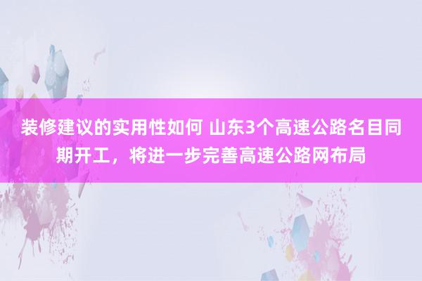 装修建议的实用性如何 山东3个高速公路名目同期开工，将进一步完善高速公路网布局