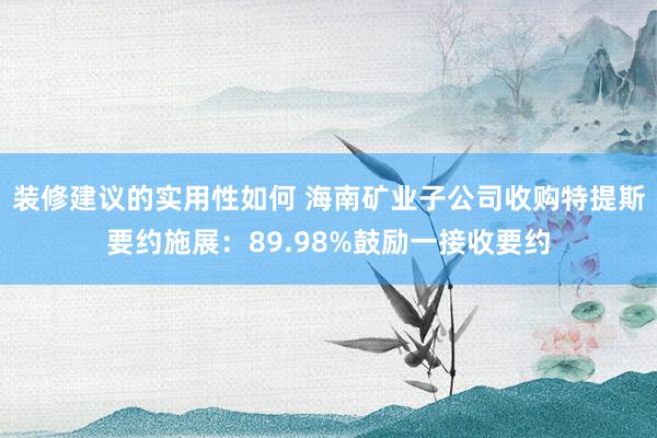 装修建议的实用性如何 海南矿业子公司收购特提斯要约施展：89.98%鼓励一接收要约