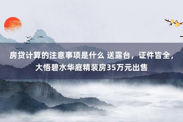 房贷计算的注意事项是什么 送露台，证件皆全，大悟碧水华庭精装房35万元出售