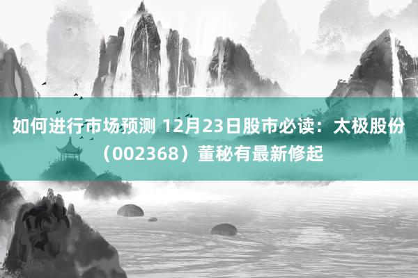 如何进行市场预测 12月23日股市必读：太极股份（002368）董秘有最新修起