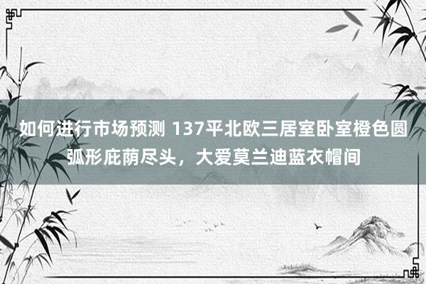 如何进行市场预测 137平北欧三居室卧室橙色圆弧形庇荫尽头，大爱莫兰迪蓝衣帽间