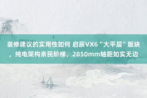 装修建议的实用性如何 启辰VX6“大平层”版块，纯电架构亲民阶梯，2850mm轴距如实无边