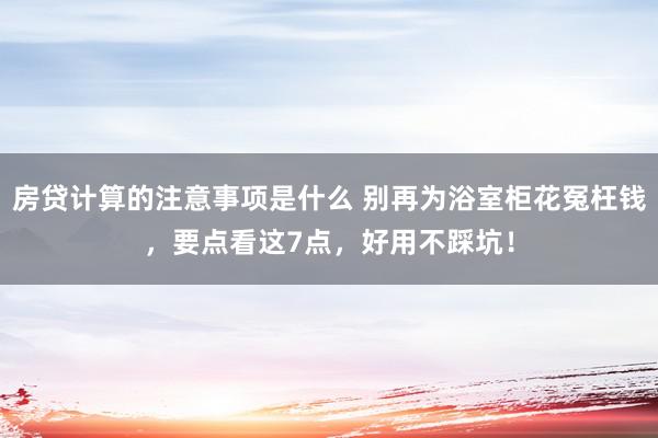 房贷计算的注意事项是什么 别再为浴室柜花冤枉钱，要点看这7点，好用不踩坑！