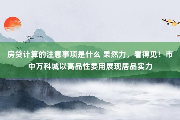 房贷计算的注意事项是什么 果然力，看得见！市中万科城以高品性委用展现居品实力