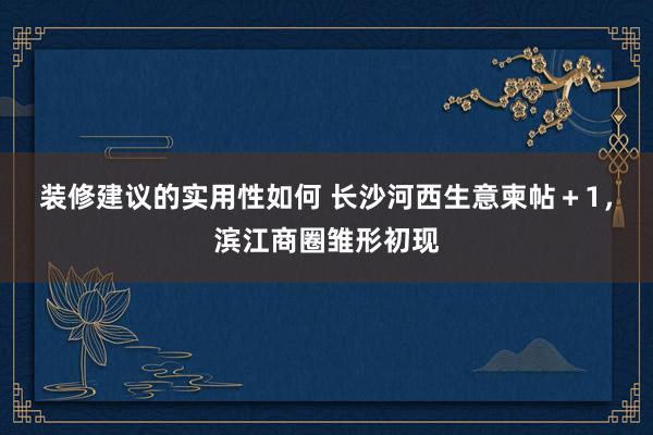 装修建议的实用性如何 长沙河西生意柬帖＋1，滨江商圈雏形初现