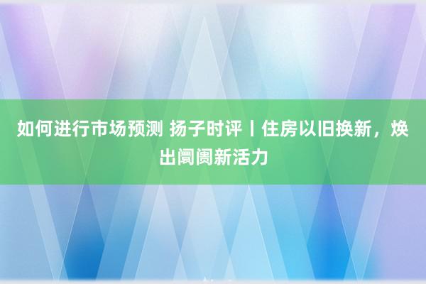 如何进行市场预测 扬子时评丨住房以旧换新，焕出阛阓新活力