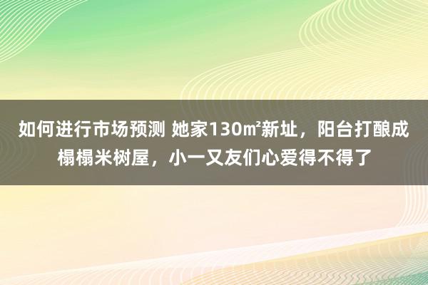 如何进行市场预测 她家130㎡新址，阳台打酿成榻榻米树屋，小一又友们心爱得不得了