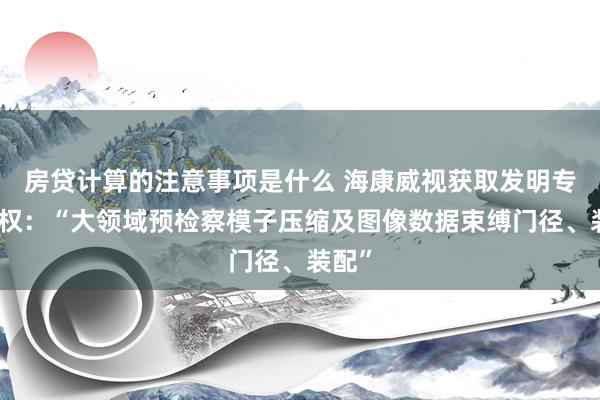 房贷计算的注意事项是什么 海康威视获取发明专利授权：“大领域预检察模子压缩及图像数据束缚门径、装配”