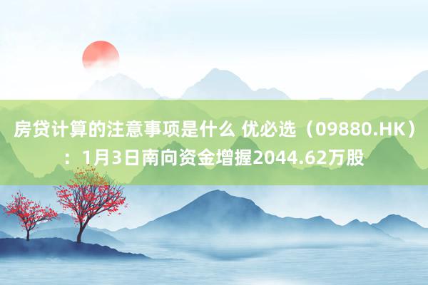 房贷计算的注意事项是什么 优必选（09880.HK）：1月3日南向资金增握2044.62万股