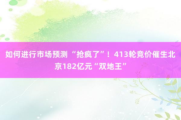 如何进行市场预测 “抢疯了”！413轮竞价催生北京182亿元“双地王”