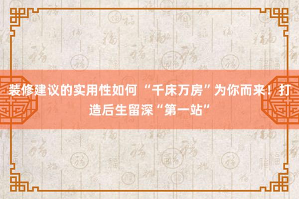 装修建议的实用性如何 “千床万房”为你而来！打造后生留深“第一站”