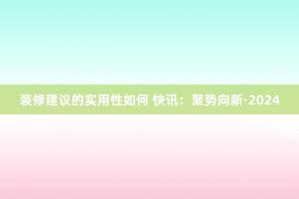 装修建议的实用性如何 快讯：聚势向新·2024