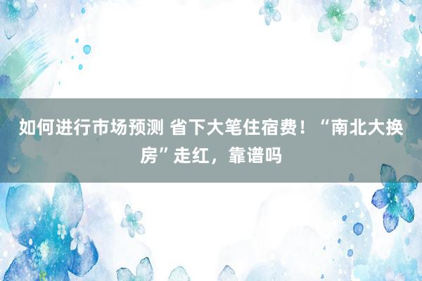 如何进行市场预测 省下大笔住宿费！“南北大换房”走红，靠谱吗