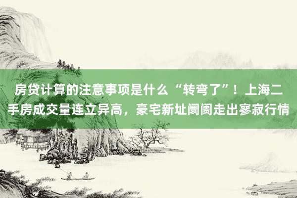 房贷计算的注意事项是什么 “转弯了”！上海二手房成交量连立异高，豪宅新址阛阓走出寥寂行情