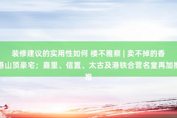 装修建议的实用性如何 楼不雅察 | 卖不掉的香港山顶豪宅；嘉里、信置、太古及港铁合营名堂再加推