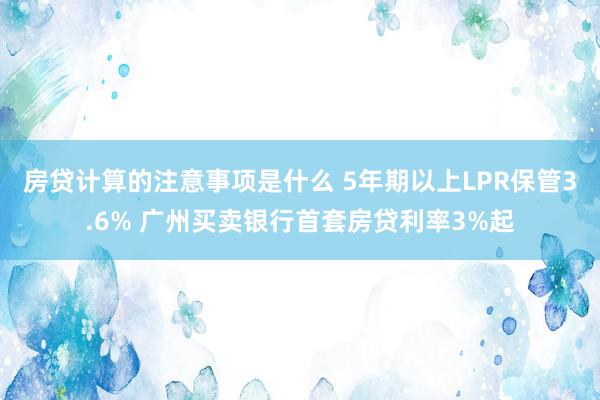 房贷计算的注意事项是什么 5年期以上LPR保管3.6% 广州买卖银行首套房贷利率3%起