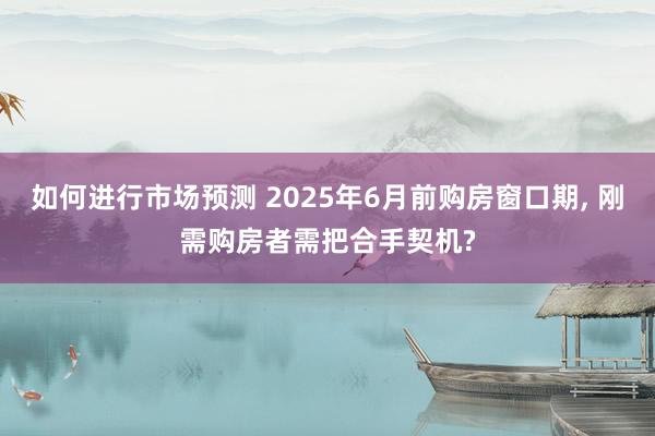 如何进行市场预测 2025年6月前购房窗口期, 刚需购房者需把合手契机?