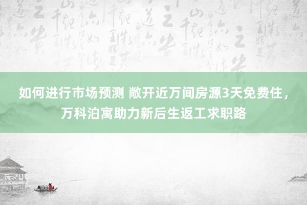 如何进行市场预测 敞开近万间房源3天免费住，万科泊寓助力新后生返工求职路