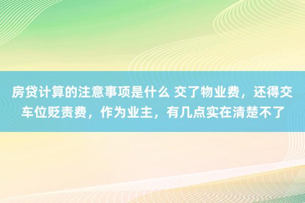 房贷计算的注意事项是什么 交了物业费，还得交车位贬责费，作为业主，有几点实在清楚不了