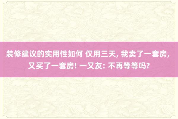 装修建议的实用性如何 仅用三天, 我卖了一套房, 又买了一套房! 一又友: 不再等等吗?