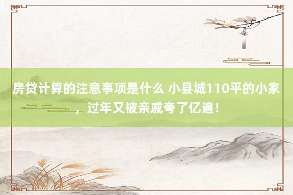 房贷计算的注意事项是什么 小县城110平的小家，过年又被亲戚夸了亿遍！