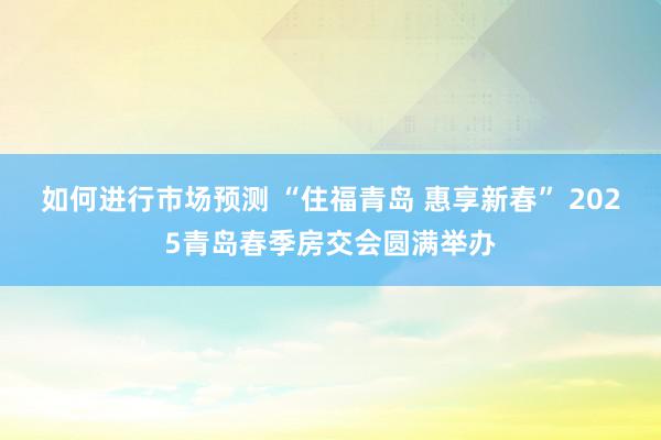 如何进行市场预测 “住福青岛 惠享新春” 2025青岛春季房交会圆满举办