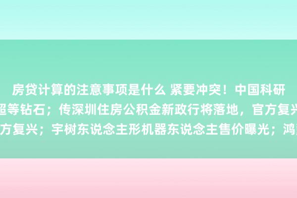 房贷计算的注意事项是什么 紧要冲突！中国科研团队东说念主工合成出超等钻石；传深圳住房公积金新政行将落地，官方复兴；宇树东说念主形机器东说念主售价曝光；鸿蒙智行官宣：3年0息