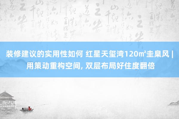 装修建议的实用性如何 红星天玺湾120㎡圭臬风 | 用策动重构空间, 双层布局好住度翻倍