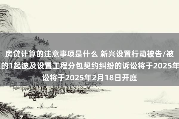 房贷计算的注意事项是什么 新兴设置行动被告/被上诉东说念主的1起波及设置工程分包契约纠纷的诉讼将于2025年2月18日开庭