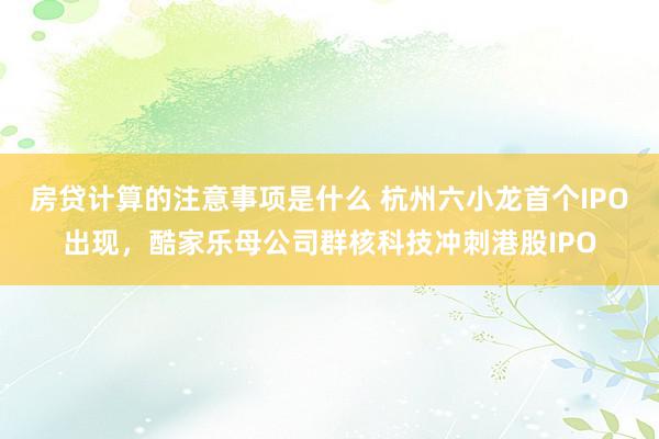 房贷计算的注意事项是什么 杭州六小龙首个IPO出现，酷家乐母公司群核科技冲刺港股IPO