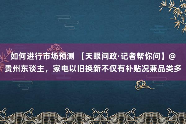 如何进行市场预测 【天眼问政·记者帮你问】@贵州东谈主，家电以旧换新不仅有补贴况兼品类多