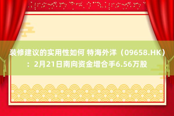 装修建议的实用性如何 特海外洋（09658.HK）：2月21日南向资金增合手6.56万股