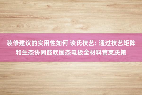 装修建议的实用性如何 谈氏技艺: 通过技艺矩阵和生态协同鼓吹固态电板全材料管束决策