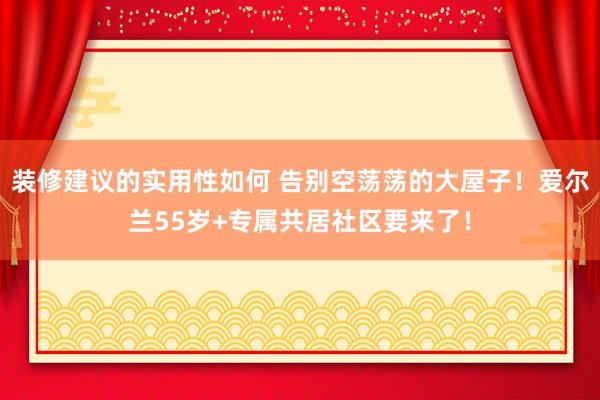 装修建议的实用性如何 告别空荡荡的大屋子！爱尔兰55岁+专属共居社区要来了！